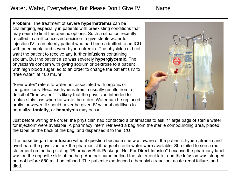 Water, Water, Everywhere, But Please Don't Give IV
Problem: The treatment of severe hypernatremia can be
challenging, especially in patients with preexisting conditions that
may seem to limit therapeutic options. Such a situation recently
resulted in an ill-conceived decision to give sterile water for
injection IV to an elderly patient who had been admitted to an ICU
with pneumonia and severe hypernatremia. The physician did not
want the patient to receive any further infusions containing
sodium. But the patient also was severely hyperglycemic. The
physician's concern with giving sodium or dextrose to a patient
with high blood sugar led to an order to change the patient's IV to
"free water" at 100 mL/hr.
"Free water" refers to water not associated with organic or
inorganic ions. Because hypernatremia usually results from a
deficit of "free water," it's likely that the physician intended to
replace this loss when he wrote the order. Water can be replaced
orally, however, it should never be given IV without additives to
normalize tonicity, or hemolysis may occur.
Name
ALERT
DE
Just before writing the order, the physician had contacted a pharmacist to ask if "large bags of sterile water
for injection" were available. A pharmacy intern retrieved a bag from the sterile compounding area, placed
the label on the back of the bag, and dispensed it to the ICU.
The nurse began the infusion without question because she was aware of the patient's hypernatremia and
overheard the physician ask the pharmacist if bags of sterile water were available. She failed to see a red
statement on the bag stating "Pharmacy Bulk Package, Not For Direct Infusion" because the pharmacy label
was on the opposite side of the bag. Another nurse noticed the statement later and the infusion was stopped,
but not before 550 mL had infused. The patient experienced a hemolytic reaction, acute renal failure, and
died.