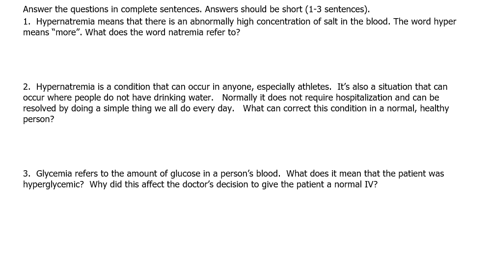 Answer the questions in complete sentences. Answers should be short (1-3 sentences).
1. Hypernatremia means that there is an abnormally high concentration of salt in the blood. The word hyper
means "more". What does the word natremia refer to?
2. Hypernatremia is a condition that can occur in anyone, especially athletes. It's also a situation that can
occur where people do not have drinking water. Normally it does not require hospitalization and can be
resolved by doing a simple thing we all do every day. What can correct this condition in a normal, healthy
person?
3. Glycemia refers to the amount of glucose in a person's blood. What does it mean that the patient was
hyperglycemic? Why did this affect the doctor's decision to give the patient a normal IV?