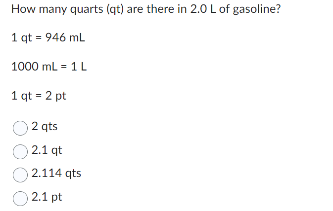How many quarts (qt) are there in 2.0 L of gasoline?
1 qt = 946 mL
1000 mL = 1 L
1 qt = 2 pt
2 qts
2.1 qt
2.114 qts
2.1 pt
