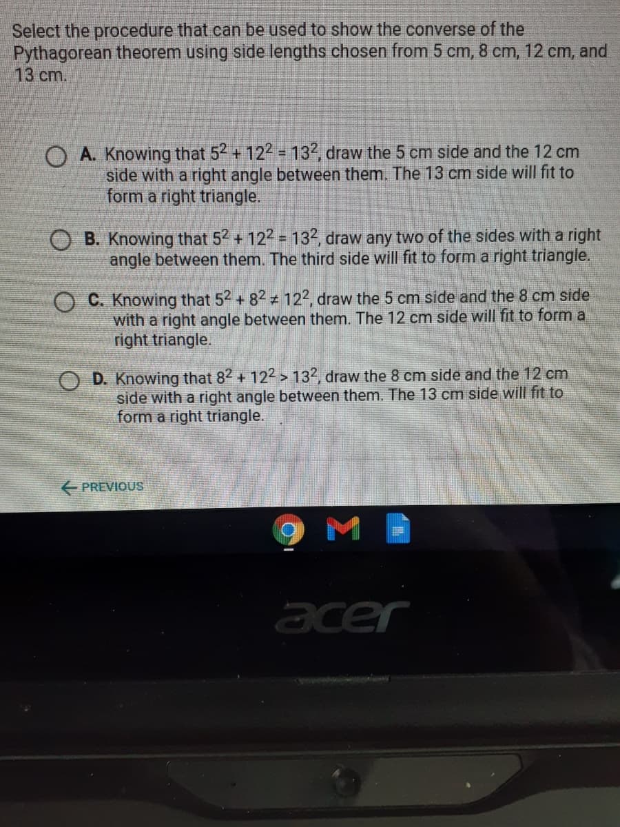 Select the procedure that can be used to show the converse of the
Pythagorean theorem using side lengths chosen from 5 cm, 8 cm, 12 cm, and
13 ст.
O A. Knowing that 52 + 122 132, draw the 5 cm side and the 12 cm
side with a right angle between them. The 13 cm side will fit to
form a right triangle.
B. Knowing that 52 + 122 = 132, draw any two of the sides with a right
angle between them. The third side will fit to form a right triangle.
O C. Knowing that 52 + 82 ± 122, draw the 5 cm side and the 8 cm side
with a right angle between them. The 12 cm side will fit to form a
right triangle.
D. Knowing that 82 + 122 > 132, draw the 8 cm side and the 12 cm
side with a right angle between them. The 13 cm side will fit to
form a right triangle.
E PREVIOUS
acer
