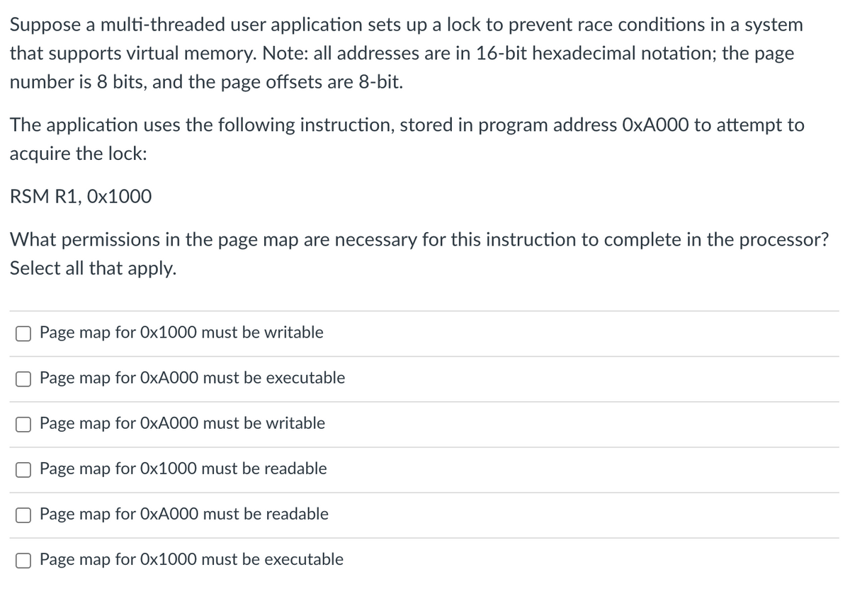 Suppose a multi-threaded user application sets up a lock to prevent race conditions in a system
that supports virtual memory. Note: all addresses are in 16-bit hexadecimal notation; the page
number is 8 bits, and the page offsets are 8-bit.
The application uses the following instruction, stored in program address OXA000 to attempt to
acquire the lock:
RSM R1, Ox1000
What permissions in the page map are necessary for this instruction to complete in the processor?
Select all that apply.
Page map for Ox1000 must be writable
Page map for O×A000 must be executable
Page map for O×A000 must be writable
Page map for 0x1000 must be readable
Page map for O×A000 must be readable
Page map for Ox1000 must be executable
