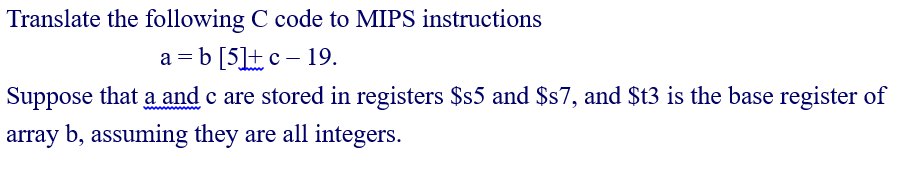 Translate the following C code to MIPS instructions
a = b [5]+c – 19.
Suppose that a and c are stored in registers $s5 and $s7, and $t3 is the base register of
array b, assuming they are all integers.
