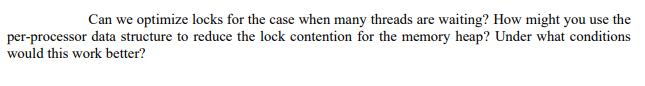 Can we optimize locks for the case when many threads are waiting? How might you use the
per-processor data structure to reduce the lock contention for the memory heap? Under what conditions
would this work better?
