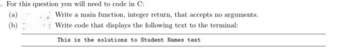 .For this question you will need to code in C:
(a)
Write a main function, integer return, that accepts no arguments.
(b)
* Write code that displays the following text to the terminal:
This is the solutions to Student Names test
