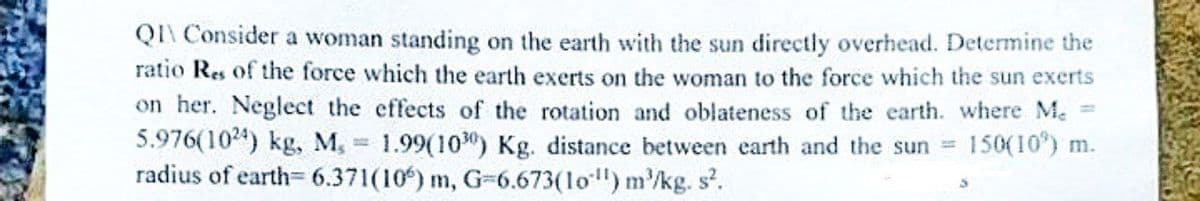 QI\ Consider a woman standing on the earth with the sun directly overhead. Determine the
ratio Res of the force which the earth exerts on the woman to the force which the sun exerts
on her. Neglect the effects of the rotation and oblateness of the earth. where Me
5.976(1024) kg, M, 1.99(10) Kg. distance between earth and the sun = 150(10) m.
radius of earth-6.371(10) m, G-6.673(10) m³/kg. s².