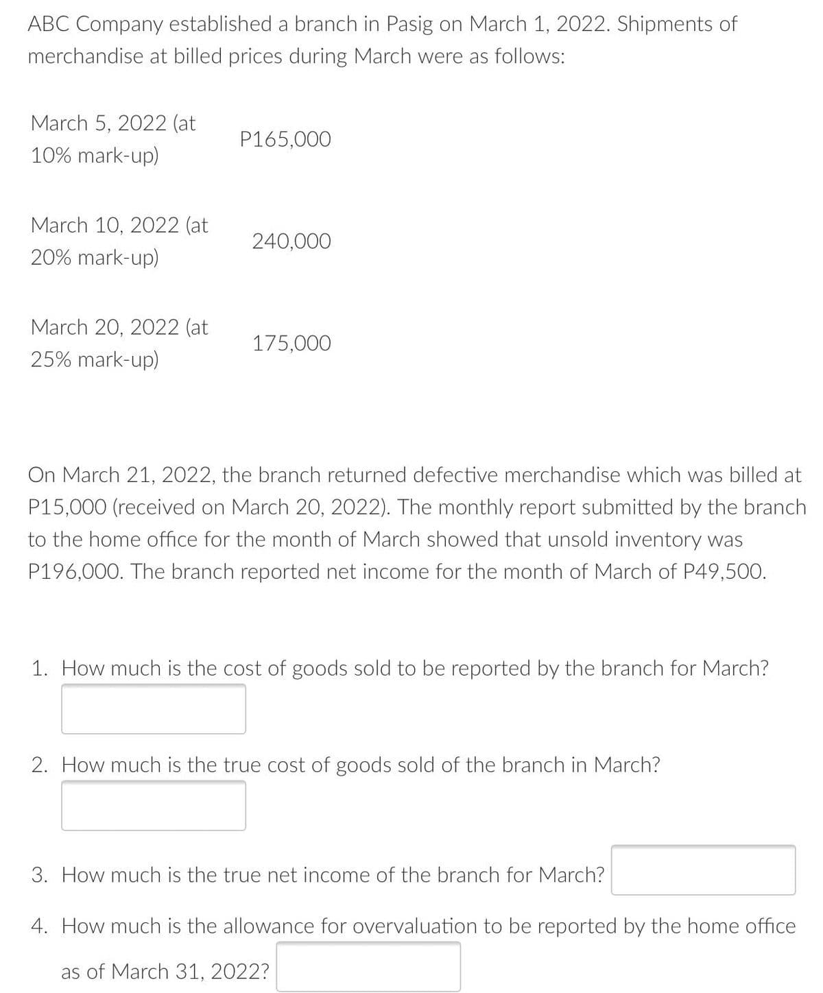 ABC Company established a branch in Pasig on March 1, 2022. Shipments of
merchandise at billed prices during March were as follows:
March 5, 2022 (at
P165,000
10% mark-up)
March 10, 2022 (at
240,000
20% mark-up)
March 20, 2022 (at
175,000
25% mark-up)
On March 21, 2022, the branch returned defective merchandise which was billed at
P15,000 (received on March 20, 2022). The monthly report submitted by the branch
to the home office for the month of March showed that unsold inventory was
P196,000. The branch reported net income for the month of March of P49,500.
1. How much is the cost of goods sold to be reported by the branch for March?
2. How much is the true cost of goods sold of the branch in March?
3. How much is the true net income of the branch for March?
4. How much is the allowance for overvaluation to be reported by the home office
as of March 31, 2022?
