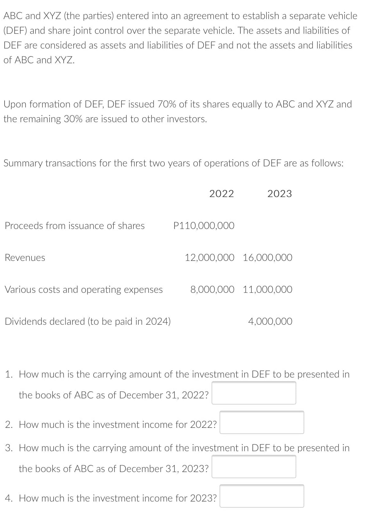 ABC and XYZ (the parties) entered into an agreement to establish a separate vehicle
(DEF) and share joint control over the separate vehicle. The assets and liabilities of
DEF are considered as assets and liabilities of DEF and not the assets and liabilities
of ABC and XYZ.
Upon formation of DEF, DEF issued 70% of its shares equally to ABC and XYZ and
the remaining 30% are issued to other investors.
Summary transactions for the first two years of operations of DEF are as follows:
2022
2023
Proceeds from issuance of shares
P110,000,000
Revenues
12,000,000 16,000,000
Various costs and operating expenses
8,000,000 11,000,000
Dividends declared (to be paid in 2024)
4,000,000
1. How much is the carrying amount of the investment in DEF to be presented in
the books of ABC as of December 31, 2022?
2. How much is the investment income for 2022?
3. How much is the carrying amount of the investment in DEF to be presented in
the books of ABC as of December 31, 2023?
4. How much is the investment income for 2023?
