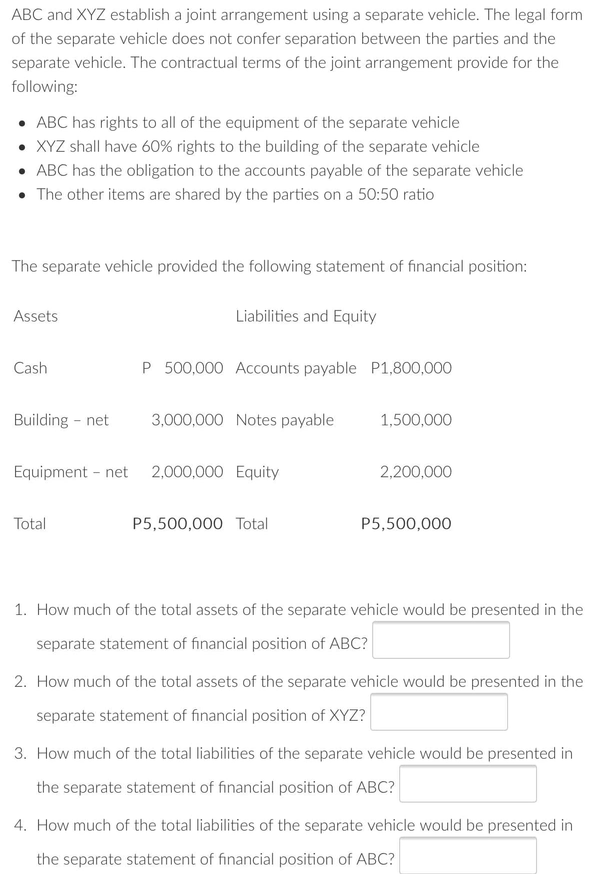 ABC and XYZ establish a joint arrangement using a separate vehicle. The legal form
of the separate vehicle does not confer separation between the parties and the
separate vehicle. The contractual terms of the joint arrangement provide for the
following:
• ABC has rights to all of the equipment of the separate vehicle
• XYZ shall have 60% rights to the building of the separate vehicle
• ABC has the obligation to the accounts payable of the separate vehicle
• The other items are shared by the parties on a 50:50 ratio
The separate vehicle provided the following statement of financial position:
Assets
Liabilities and Equity
Cash
P 500,000 ACcounts payable P1,800,000
Building - net
3,000,000 Notes payable
1,500,000
Equipment - net
2,000,000 Equity
2,200,000
Total
P5,500,000 Total
P5,500,000
1. How much of the total assets of the separate vehicle would be presented in the
separate statement of financial position of ABC?
2. How much of the total assets of the separate vehicle would be presented in the
separate statement of financial position of XYZ?
3. How much of the total liabilities of the separate vehicle would be presented in
the separate statement of financial position of ABC?
4. How much of the total liabilities of the separate vehicle would be presented in
the separate statement of financial position of ABC?

