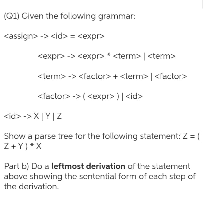 (Q1) Given the following grammar:
<assign> -> <id> = <expr>
<expr> -> <expr> * <term> | <term>
<term> -> <factor> + <term> | <factor>
<factor> -> ( <expr> ) | <id>
<id> -> X|Y|Z
Show a parse tree for the following statement: Z = (
Z+ Y) * X
Part b) Do a leftmost derivation of the statement
above showing the sentential form of each step of
the derivation.
