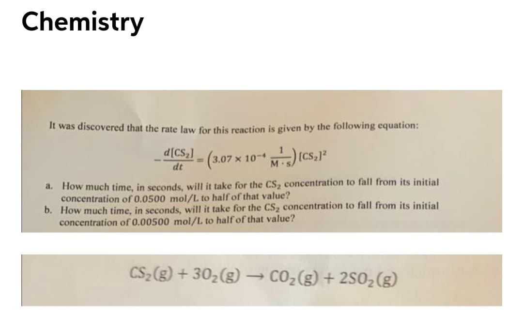 Chemistry
It was discovered that the rate law for this reaction is given by the following equation:
d[CS2]
-(3.07x 10-) (CS,)
%3D
dt
M.S
a. How much time, in seconds, will it take for the CS2 concentration to fall from its initial
concentration of 0.0500 mol/L to half of that value?
b. How much time, in seconds, will it take for the CS2 concentration to fall from its initial
concentration of 0.00500 mol/L to half of that value?
CS (g) + 302(g) → CO2(g) + 2S02(g)
