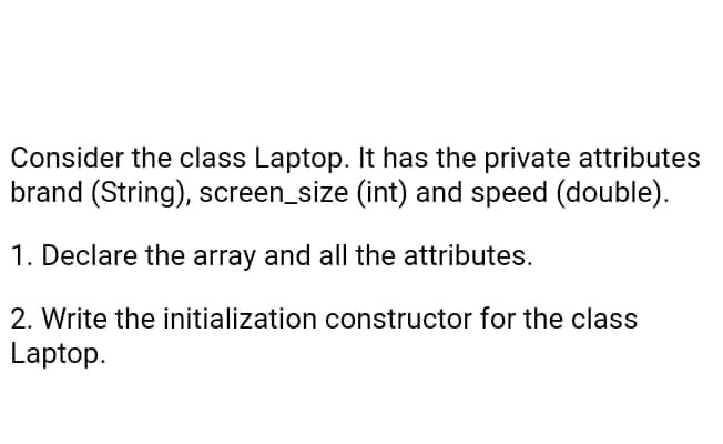 Consider the class Laptop. It has the private attributes
brand (String), screen_size (int) and speed (double).
1. Declare the array and all the attributes.
2. Write the initialization constructor for the class
Laptop.
