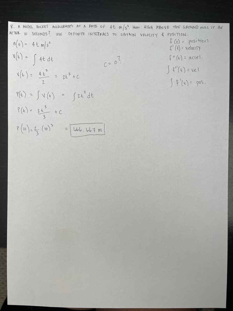 8. A MODEL ROCKET ACCELERATES AT A RATE OF 4t m/s² How HIGH ABOVE THE GROUND WILL IT BE
AFTER 10 SECONDS? USE DEFINITE INTERRALS TO OBTAIN VELOCITY & POSITION.
f (t) = position
f' (t)= velocity
f"(t) = accel.
Sf"(t) = vel
J f '(t) = pos.
a(t) = 4t m/s²
v(t) = √ 4t dt
v (t) = 4+²
2
= 2t² + c
P(E) = √V (+)
3
P(x) = 4+²/
2t
3
P (10) = 2 (10) ³
=
+ C
=
f2t² dt
m ماما ماماها
C = 0?