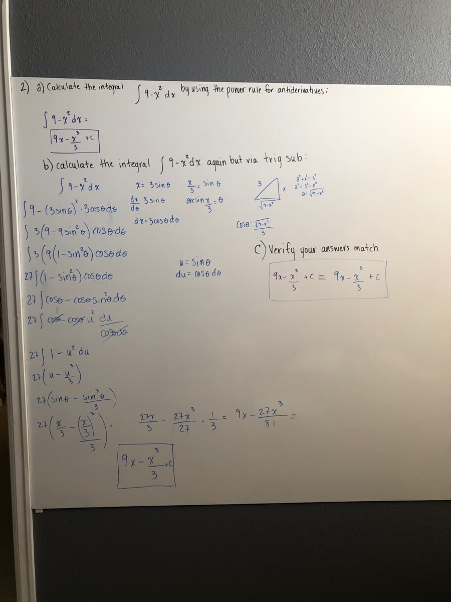 2) a) Calculate the integrel 19-ni dy by using the poner rule for antiderivatives:
+C
b) calculate the integral 9-xdx again but via trig sub:
X= 3 sin o
X- Sin &
a':
3
a= 9-x"
dx 3 sine
de
59-(3sine) 30osods
53(9-95in's)cosede
1(9(1-sin'e) cosede
dr= 3056do
C) Verify your answers match
U= Sino
27 (1- sins) cosede
27 cos6- cosesinede
du = oS6 de
92-x +C = 9x-X +C
3
27
Cose u
Cosede
27/1-4' du
27
27(sing - sin's
9x-27x
8 1
277
27x
27
3.
27
3.
3.
3
9x-X
3
