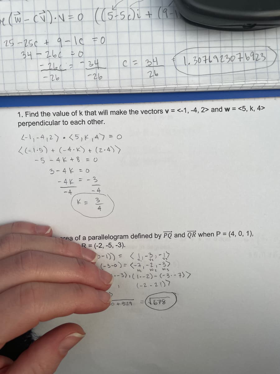 15-25¢ + 9-le =0
34-26¢ = o
C= 34
26
1,3076923076923
-26
-26
1. Find the value of k that will make the vectors v = <-1, -4, 2> and w = <5, k, 4>
perpendicular to each other.
-11-412).<5)ド、47=0
<(-1:5) + (-4.k)+ (2.4)>
-5 - 4K+8 =0
3-4 K =0
- 4 K = - 3
-4
- 4
K= 3
4
rea of a parallelogram defined by PQ and QR when P = (4, 0, 1),
R= (-2, -5, -3).
(-3-0)=<-ネ,-2-3>
-3),(1-2)-(-3.-7)>
(-2 - 21)7
wz W3
o + 529
678
