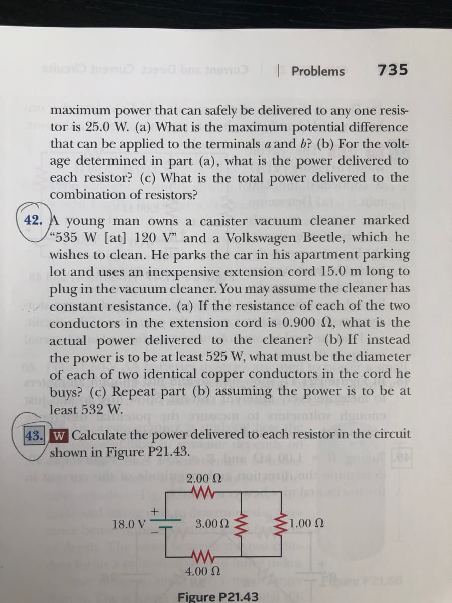 |Problems
735
maximum power that can safely be delivered to any one resis-
w tor is 25.0 W. (a) What is the maximum potential difference
that can be applied to the terminals a and b? (b) For the volt-
age determined in part (a), what is the power delivered to
each resistor? (c) What is the total power delivered to the
combination of resistors?
42. A young man owns a canister vacuum cleaner marked
"535 W [at] 120 V" and a Volkswagen Beetle, which he
wishes to clean. He parks the car in his apartment parking
lot and uses an inexpensive extension cord 15.0 m long to
plug in the vacuum cleaner. You may assume the cleaner has
1o constant resistance. (a) If the resistance of each of the two
ai conductors in the extension cord is 0.900 Q, what is the
Tomactual power delivered to the cleaner? (b) If instead
the power is to be at least 525 W, what must be the diameter
of each of two identical copper conductors in the cord he
buys? (c) Repeat part (b) assuming the power is to be at
least 532 W.
43. W Calculate the power delivered to each resistor in the circuit
shown in Figure P21.43.
2.00 N
18.0 V
3.00 2
1.00 Q
4.00 Q
Figure P21.43
