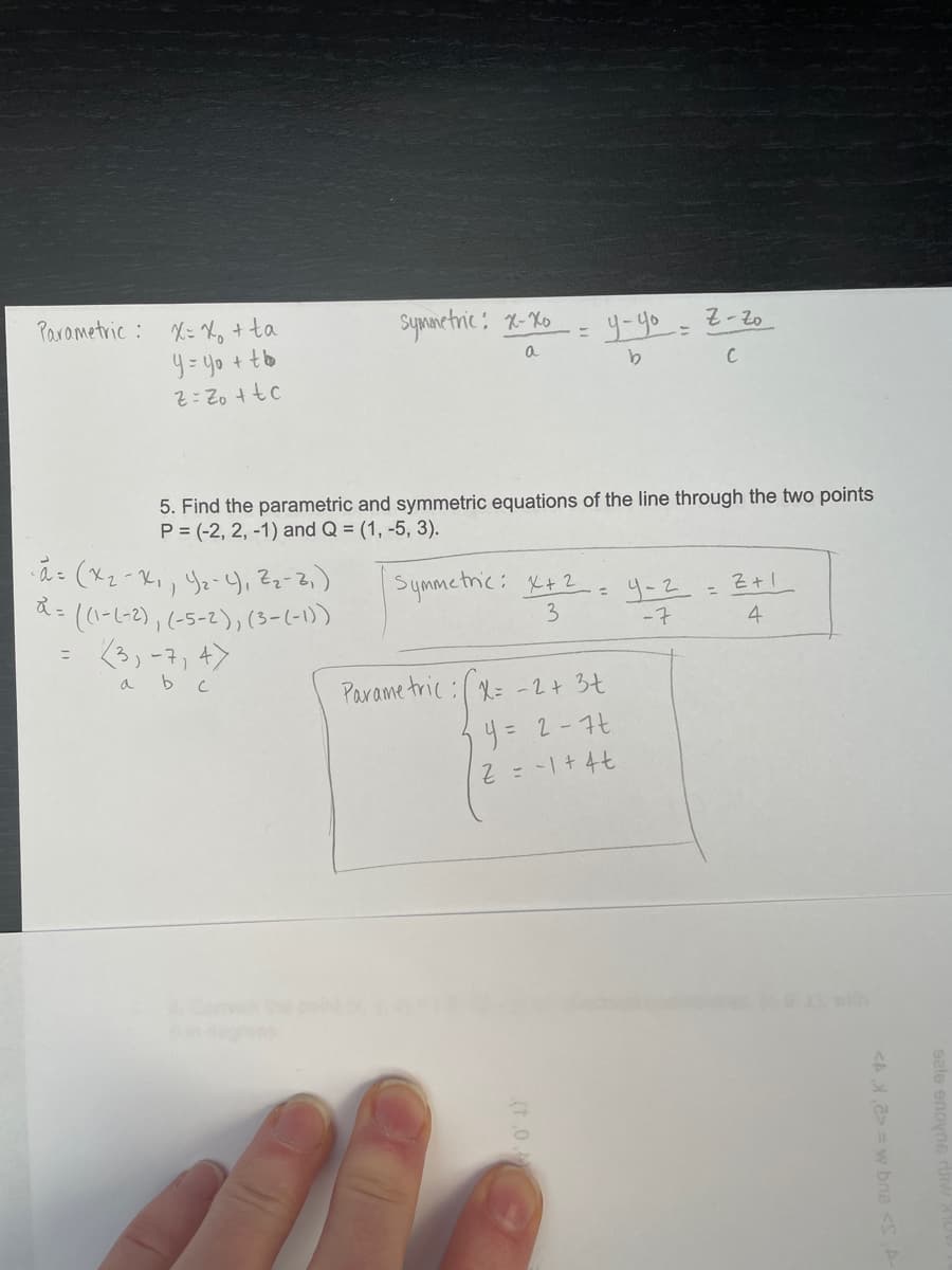 Parametric : X= Xo + ta
Symnetric: x-Ko
y-yo- 2-zo
y=yo + tb
5. Find the parametric and symmetric equations of the line through the two points
P = (-2, 2, -1) and Q = (1, -5, 3).
ã (xz-Ki, Yz-Y, Z;-2,)
((-レ-2),(-5-2),(3-1-)
<3,-7, +>
Symmetnic: X+2
3
Z+ 1
y-2.
-7
%3D
4
ニ
a b c
Parame tric :( R= -2+ 34
リ= 2-7t
with
in deos
<A,2> = w bns <S
(t.0
