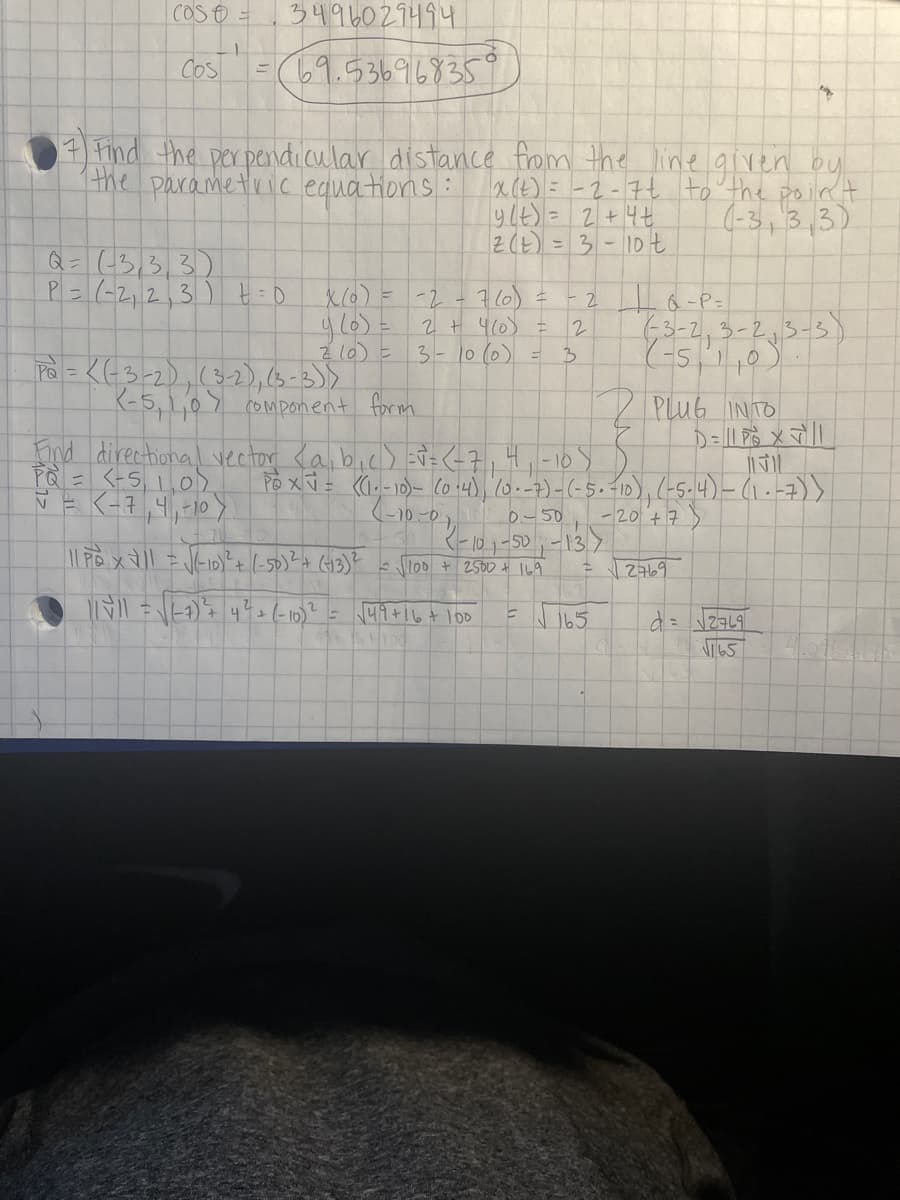 COS O =
3496029494
Cos
(69.5369168359
7 Find the perpendicular distance from the line given oy
the parametric equations:
a(t)= -2-7t to the point
ylt)= 2+4t
2(t) = 3- 10t
(-3,3,3)
Q= ((3,3,3)
P=(-2,2,3) t =0
X6)= -2-7(0) =
63-2,3-2,3-3)
(-5,,0)
2 + 4(0) =
2
Z 10) =
P = <G3-2),(3-2),63-3)>
K-5,1,07 component form
3-10 (0)
3
PLub INTO
nd directhional vector <abic) Ei=<-7,4,-109
Pà = <+5,1,0).
VE K-7,4,-10>
Po xV = ((,-10)- (o 14), 10.-7)-(-5.-10),(-5-4)-(1.-7)>
0-50
-20 +7
K-101-50-13.7
loo + 2500 t 169
2769
41+16+100
