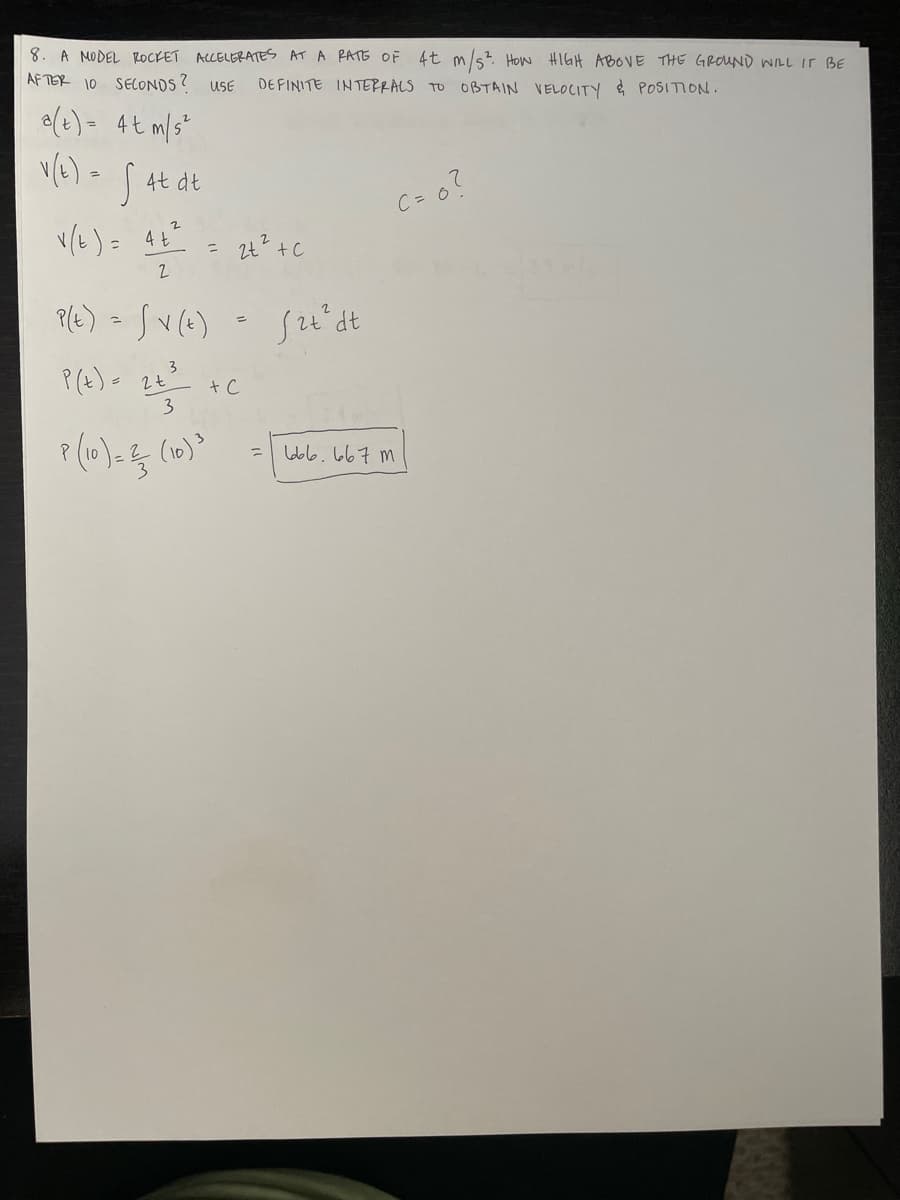 8. A MODEL ROCKET ACCELERATES AT A RATE OF 4t m/s² HOW HIGH ABOVE THE GROUND WILL IT BE
AFTER 10 SECONDS ?
USE DEFINITE INTERRALS TO OBTAIN VELOCITY & POSITION.
a(t) = 4t m/s²
=
v(6) - S 4t dt
v(t) = 4+²
2
P(t) = √v (t)
3
P(t) = 2 +
3
P (10) = ² (10) ³
를
2t² + c
+ C
=
fit² dt
C = 0?
666.667m