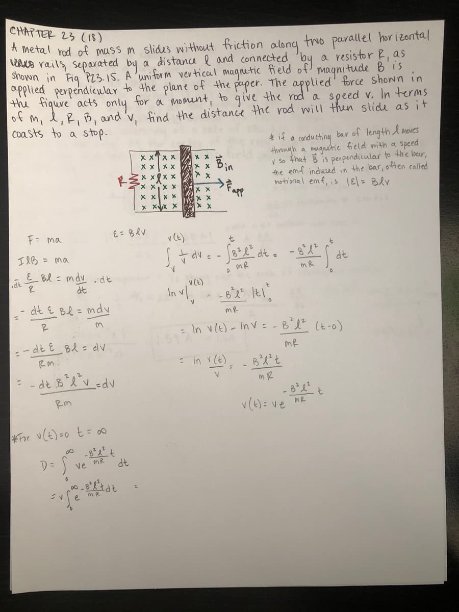 CHAPTER 23 (18)
A metal rod of mass m slides without friction along two parallel horizontal
UAs rails, separated by a distance l and connected
magnitude B'is
applied perpendicular to the plane of the paper. The applied' force shown in
the fiqure acts only for a moment, to give the rod a speed v. In terms
of m, l,R, B, and 'v, find the distance the rod will then slide as it
coasts to a stop-
* if a conductiny bar of length l moves
through a onugntic field with a speed
v So that B is perpendicular to the ber,
the emf induud in the bar, often called
notional emf, is 1= Blv
x xTx x
X x x X
Fapp
イメ ×× ×
X xx x
X XX X
F= ma
E= BRV
「av: - at . -8父
IlB = ma
dt
EBl = mdv .dt
R
dt
v(e)
In vl.
-6と
dt E Bl = mdv
R
- In vle)- Inv - -B'l (ヒ-0)
-dtを Bl = dv
mR
RM:
: In v (t)
- dと BXv-dv
%3D
Rm
v(t)= ve
t
InR
For v(E)=0 t= o0
D =
ve
dt
