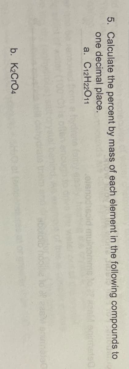 5. Calculate the percent by mass of each element in the following compounds to
one decimal place.
a. C12H22011
.oienodisoid
ms
b. K2CRO4
