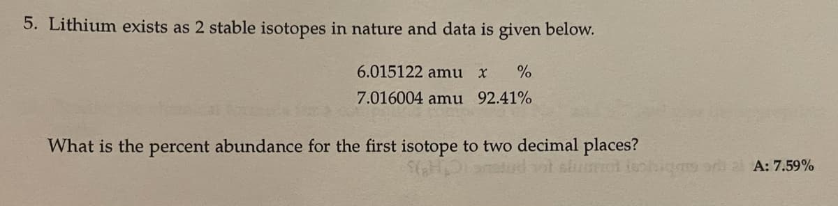 5. Lithium exists as 2 stable isotopes in nature and data is given below.
6.015122 amu x
7.016004 amu 92.41%
What is the percent abundance for the first isotope to two decimal places?
al A: 7.59%
