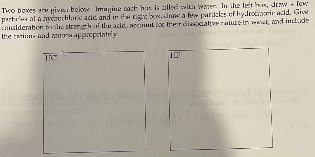 Two boxes are given below. Imagine each box is filled with water. In the left box, draw a few
particles of a hydrochloric acid and in the right box, draw a few particles of hydrofluoric acid. Give
consideration to the strength of the acid, account for their dissociative nature in water, and include
the cations and anions appropriately.
HCI
HF
