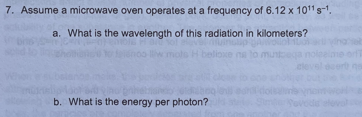7. Assume a microwave oven operates at a frequency of 6.12 x 1011 s-1.
a. What is the wavelength of this radiation in kilometers?
Seienoo lliw mole H belioxe ne to munto
cle
brihe
b. What is the energy per photon?
Yovods
