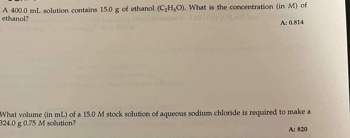 A 400.0 mL solution contains 15.0 g of ethanol (C,H,O). What is the concentration (in M) of
ethanol?
A: 0.814
00.A
What volume (in mL) of a 15.0 M stock solution of aqueous sodium chloride is required to make a
324.0 g 0.75 M solution?
A: 820
