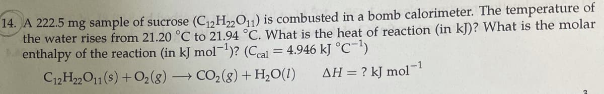 14. A 222.5 mg sample of sucrose (C1,H„0,1) is combusted in a bomb calorimeter. The temperature of
the water rises from 21.20 °C to 21.94 °C. What is the heat of reaction (in kJ)? What is the molar
enthalpy of the reaction (in kJ mol)? (Ccal = 4.946 kJ °C-')
C12H22O11 (s) +O2(g) –
-1
→ CO2(8) + H2O(1)
AH = ? kJ mol
