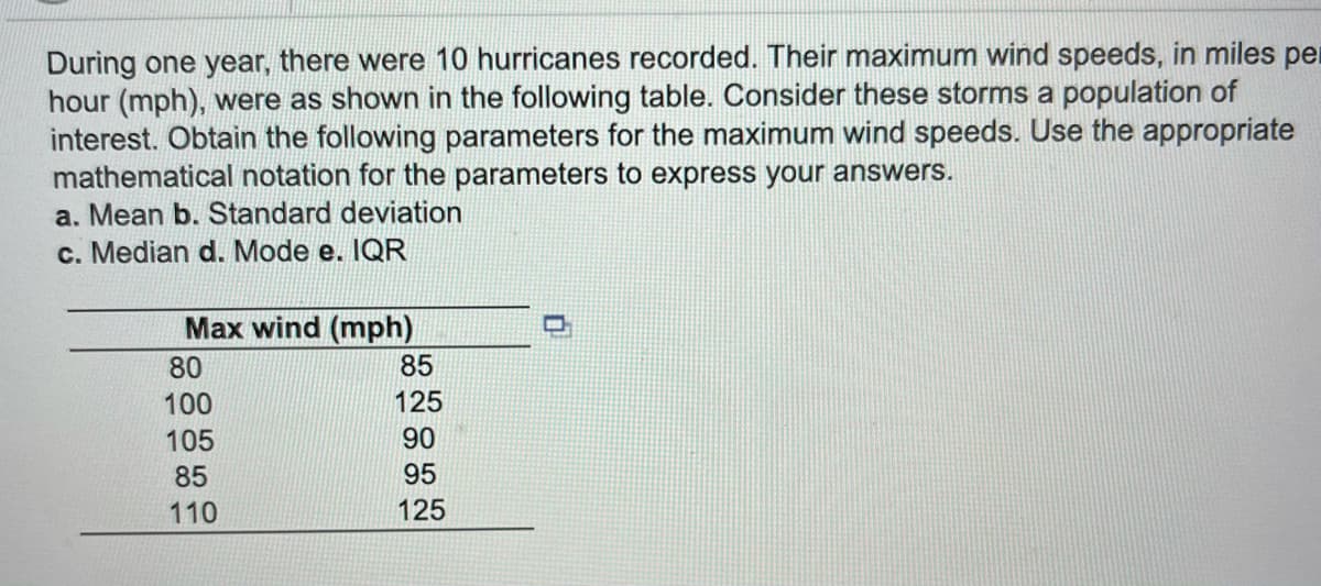 During one year, there were 10 hurricanes recorded. Their maximum wind speeds, in miles per
hour (mph), were as shown in the following table. Consider these storms a population of
interest. Obtain the following parameters for the maximum wind speeds. Use the appropriate
mathematical notation for the parameters to express your answers.
a. Mean b. Standard deviation
c. Median d. Mode e. IQR
Max wind (mph)
80
85
100
125
105
90
85
95
110
125
