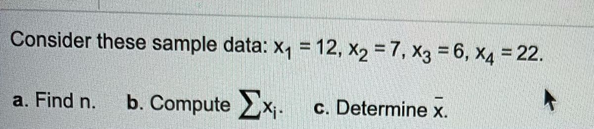 Consider these sample data: x, = 12, x2 = 7, X3 = 6, x4 = 22.
a. Find n.
b. Compute x.
c. Determine x.
