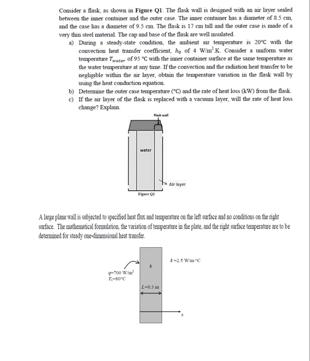 Consider a flask, as shown in Figure Q1. The flask wall is designed with an air layer sealed
between the inner container and the outer case. The inner container has a diameter of 8.5 cm,
and the case has a diameter of 9.5 cm. The flask is 17 cm tall and the outer case is made of a
very thin steel material. The cap and base of the flask are well insulated.
a) During a steady-state condition, the ambient air temperature is 20°C with the
convection heat transfer coefficient, ho of 4 W/m².K. Consider a uniform water
temperature Twater of 95 °C with the inner container surface at the same temperature as
the water temperature at any time. If the convection and the radiation heat transfer to be
negligible within the air layer, obtain the temperature variation in the flask wall by
using the heat conduction equation.
b) Determine the outer case temperature (°C) and the rate of heat loss (kW) from the flask.
c) If the air layer of the flask is replaced with a vacuum layer, will the rate of heat loss
change? Explain.
Flask wall
water
Air layer
Figure Q1
A large plane wall is subjected to specified heat flux and temperature on the left surface and no conditions on the right
surface. The mathematical formulation, the variation of temperature in the plate, and the right surface temperature are to be
determined for steady one-dimensional heat transfer.
k=2.5 W/m-°C.
q=700 W/m²
T;=80°C
L=0.3 m
