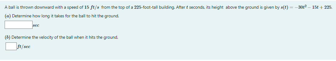 A ball is thrown downward with a speed of 15 ft/s from the top of a 225-foot-tall building. After t seconds, its height above the ground is given by s(t) = –30t2 – 15t + 225.
(a) Determine how long it takes for the ball to hit the ground.
sec
(b) Determine the velocity of the ball when it hits the ground.
ft/sec
