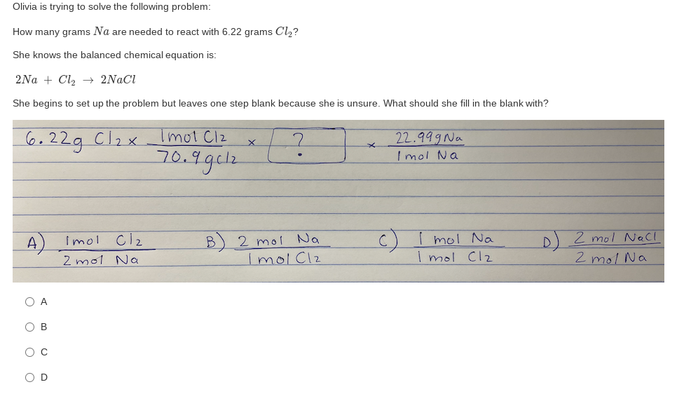 Olivia is trying to solve the following problem:
How many grams Na are needed to react with 6.22 grams Cl,?
She knows the balanced chemical equation is:
2Na + Cl, → 2NACI
She begins to set up the problem but leaves one step blank because she is unsure. What should she fill in the blank with?
Imol Clz
6.22g Clax
22.999 Na
I mol Na
70.9gclz.
D)2 mol Nell
2 molNa
A) Imol
Cl2
2 mol Na
C)I mol Na
2 mol Na
ImolClz
mol Clz
Ов
O C
O O o O
