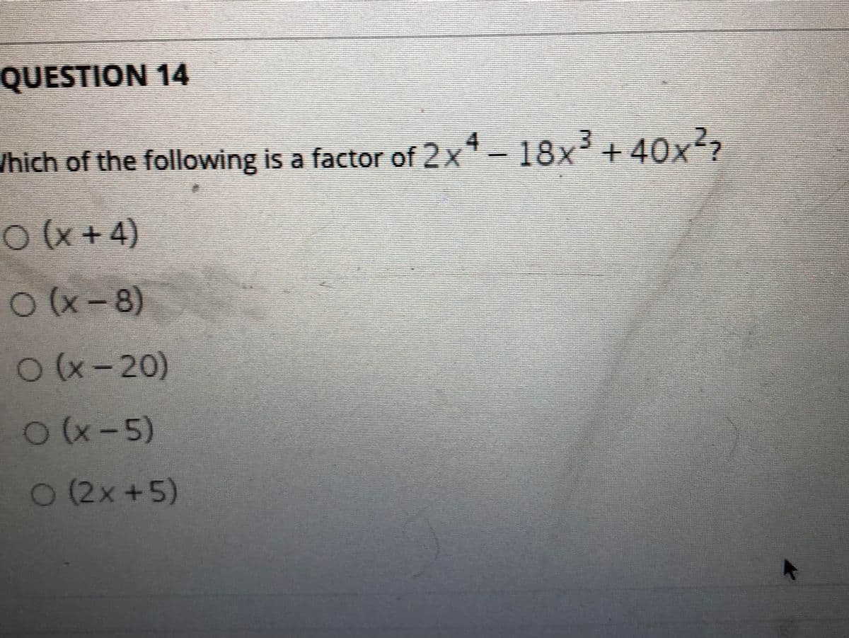 QUESTION 14
/hich of the following is a factor of 2x-18x'+40x?
O(x+4)
Ox-8)
O(x-20)
O (x-5)
O(2x+5)
