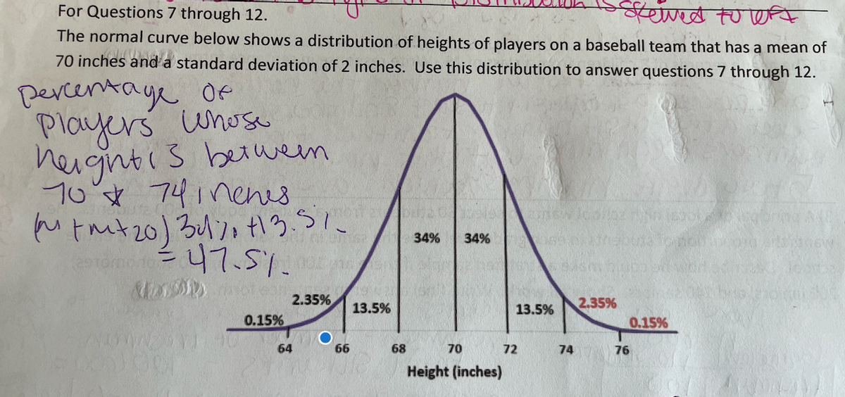 रवियाणळ तणणि
The normal curve below shows a distribution of heights of players on a baseball team that has a mean of
70 inches and a standard deviation of 2 inches. Use this distribution to answer questions 7 through 12.
For Questions 7 through 12.
percentaye Oe
Players uhose
heightis betwem
10 ☆ 74inenes
34%
34%
247.51.
2.35%
13.5%
2.35%
13.5%
0.15%
0.15%
64
66
68
70
72
74
76
Height (inches)
