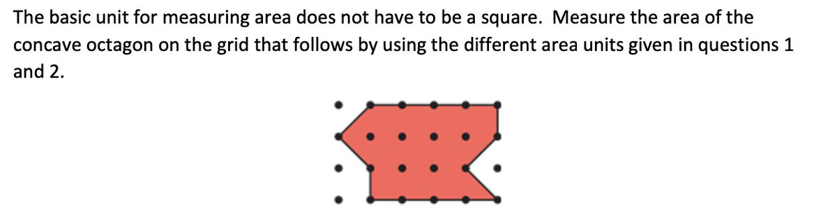 The basic unit for measuring area does not have to be a square. Measure the area of the
concave octagon on the grid that follows by using the different area units given in questions 1
and 2.
