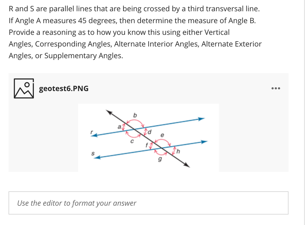 R and S are parallel lines that are being crossed by a third transversal line.
If Angle A measures 45 degrees, then determine the measure of Angle B.
Provide a reasoning as to how you know this using either Vertical
Angles, Corresponding Angles, Alternate Interior Angles, Alternate Exterior
Angles, or Supplementary Angles.
geotest6.PNG
•..
e
f
g
Use the editor to format your answer
