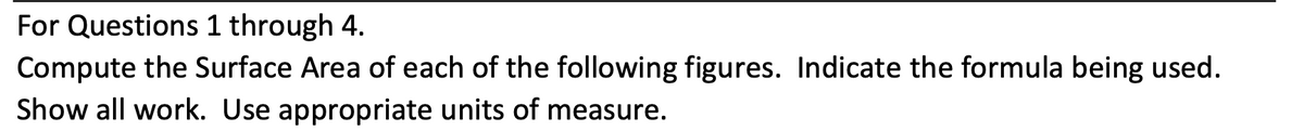 For Questions 1 through 4.
Compute the Surface Area of each of the following figures. Indicate the formula being used.
Show all work. Use appropriate units of measure.
