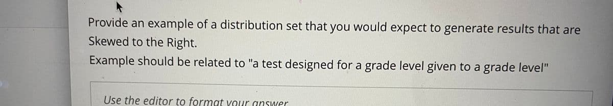 Provide an example of a distribution set that you would expect to generate results that are
Skewed to the Right.
Example should be related to "a test designed for a grade level given to a grade level"
Use the editor to format vour answer
