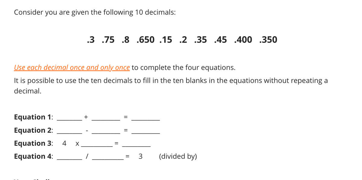 Consider you are given the following 10 decimals:
.3 .75 .8 .650 .15 .2 .35 .45 .400 .350
Use each decimal once and only once to complete the four equations.
It is possible to use the ten decimals to fill in the ten blanks in the equations without repeating a
decimal.
Equation 1:
Equation 2:
Equation 3:
4
Equation 4:
3
(divided by)
II
