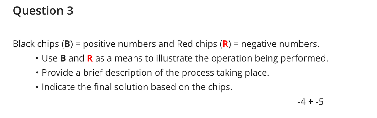 Question 3
Black chips (B) = positive numbers and Red chips (R) = negative numbers.
• Use B and R as a means to illustrate the operation being performed.
• Provide a brief description of the process taking place.
• Indicate the final solution based on the chips.
-4 + -5
