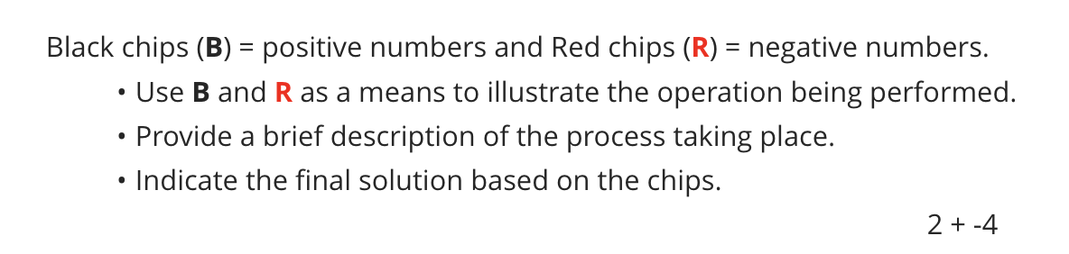 Black chips (B) = positive numbers and Red chips (R) = negative numbers.
Use B and R as a means to illustrate the operation being performed.
• Provide a brief description of the process taking place.
Indicate the final solution based on the chips.
2 + -4
