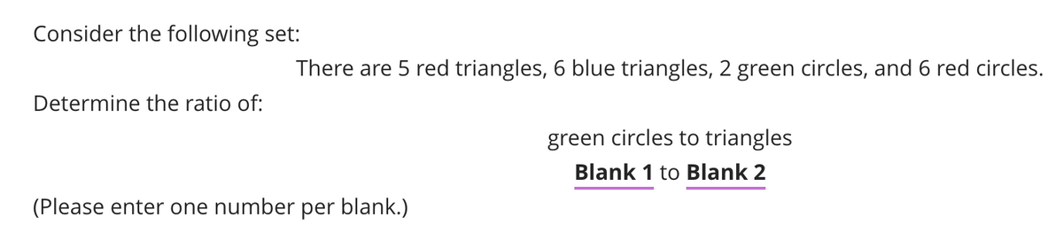 Consider the following set:
There are 5 red triangles,
blue triangles, 2 green circles, and 6 red circles.
Determine the ratio of:
green circles to triangles
Blank 1 to Blank 2
(Please enter one number per blank.)
