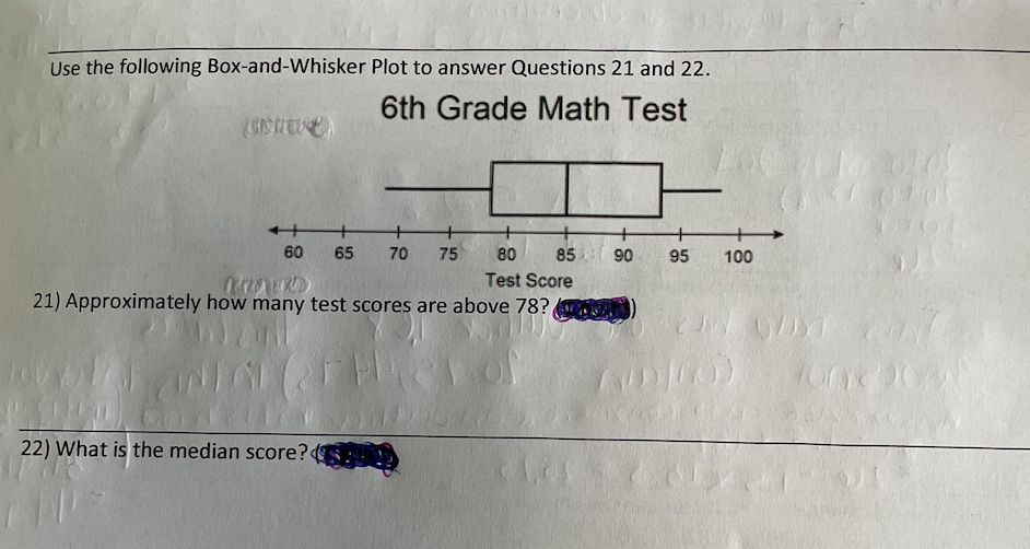 Use the following Box-and-Whisker Plot to answer Questions 21 and 22.
6th Grade Math Test
+
60
65
70
75
80
85
90
95
100
Test Score
21) Approximately how many test scores are above 78?
22) What is the median score?
