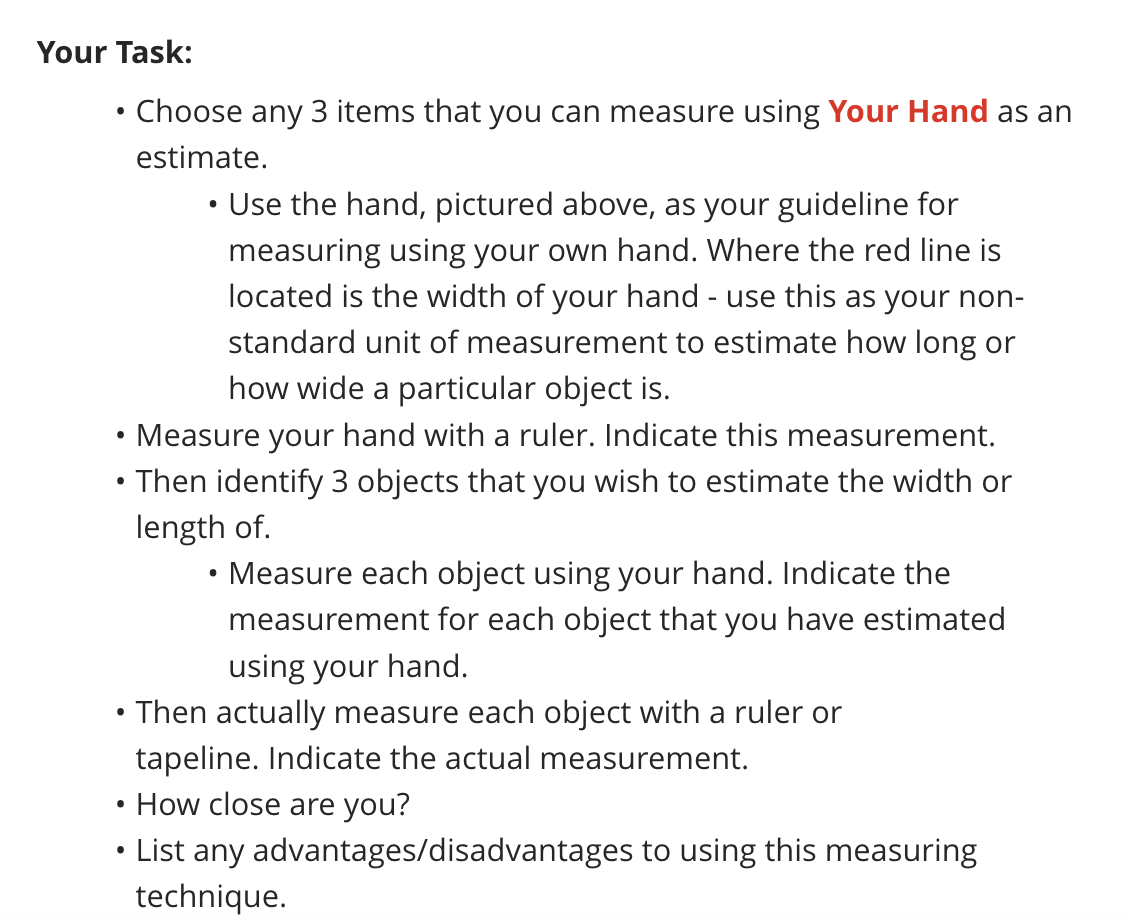 Your Task:
●
Choose any 3 items that you can measure using Your Hand as an
estimate.
Use the hand, pictured above, as your guideline for
measuring using your own hand. Where the red line is
located is the width of your hand - use this as your non-
standard unit of measurement to estimate how long or
how wide a particular object is.
• Measure your hand with a ruler. Indicate this measurement.
Then identify 3 objects that you wish to estimate the width or
length of.
Measure each object using your hand. Indicate the
measurement for each object that you have estimated
using your hand.
Then actually measure each object with a ruler or
tapeline. Indicate the actual measurement.
●
How close are you?
List any advantages/disadvantages to using this measuring
technique.