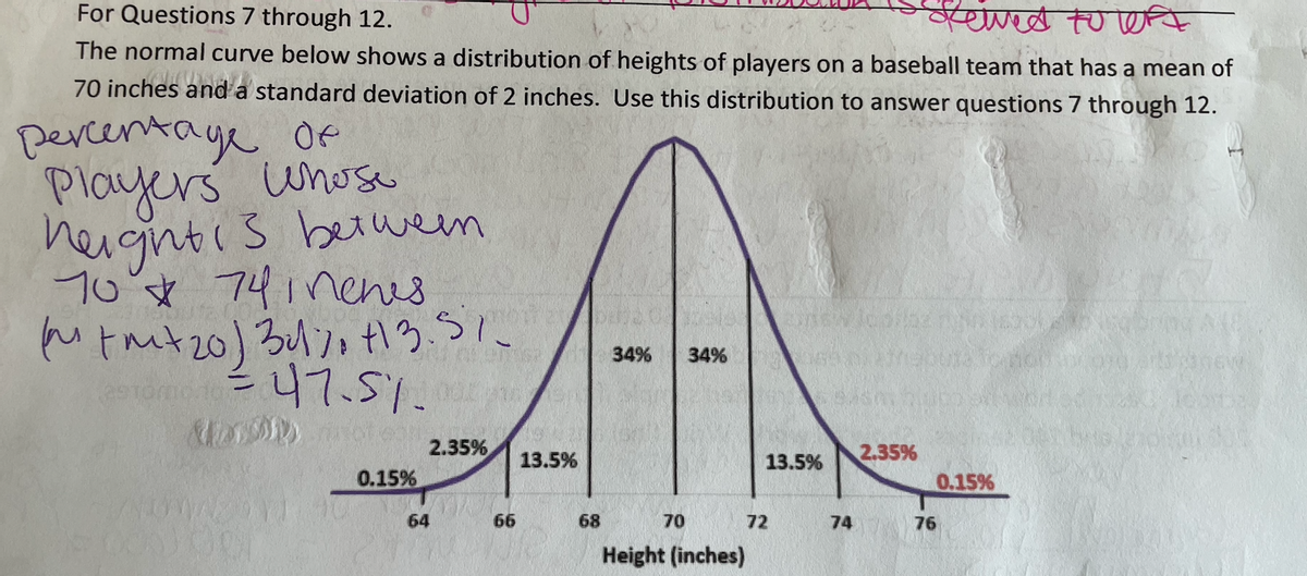 For Questions 7 through 12.
यापल त्ए
The normal curve below shows a distribution of heights of players on a baseball team that has a mean of
70 inches and a standard deviation of 2 inches. Use this distribution to answer questions 7 through 12.
Dercentaye Of
Players unose
heightis beiwen
70's* 74inenes
Mtmt20) 3411 tるう、
1.
34%
34%
%3D
2.35%
2.35%
13.5%
13.5%
0.15%
0.15%
64
66
68
70
72
74
76
Height (inches)
