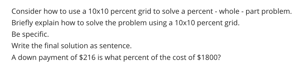 Consider how to use a 10x10 percent grid to solve a percent - whole - part problem.
Briefly explain how to solve the problem using a 10x10 percent grid.
Be specific.
Write the final solution as sentence.
A down payment of $216 is what percent of the cost of $1800?
