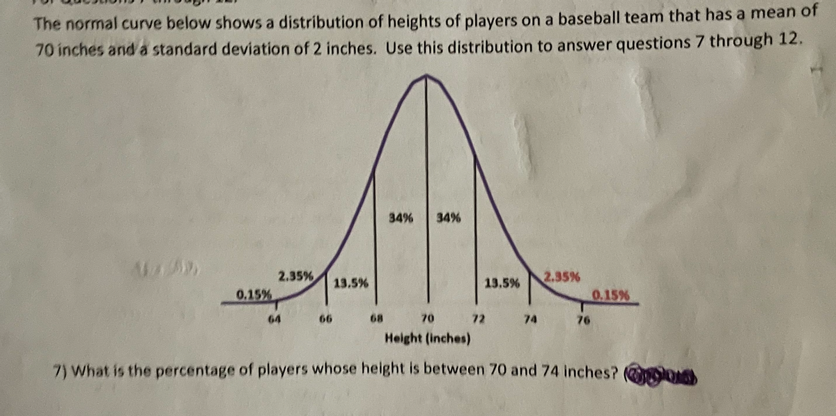The normal curve below shows a distribution of heights of players on a baseball team that has a mean of
70 inches and a standard deviation of 2 inches. Use this distribution to answer questions 7 through 12.
34%
34%
2.35%
13.5%
13.5%
2.35%
0.15%
0.15%
64
66
68
70
72
74
76
Height (inches)
7) What is the percentage of players whose height is between 70 and 74 inches? lO
