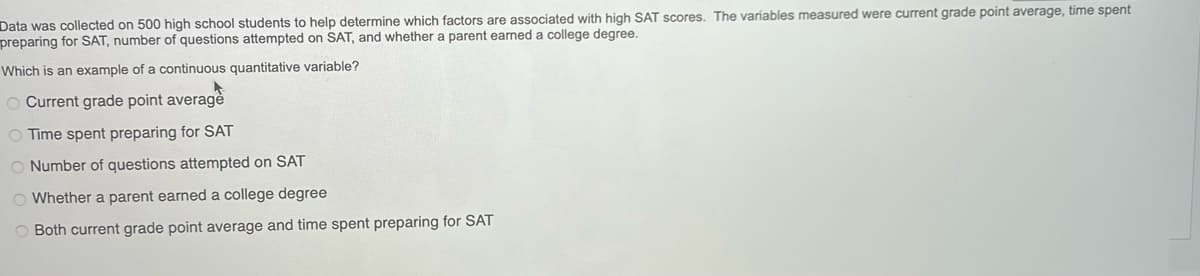 Data was collected on 500 high school students to help determine which factors are associated with high SAT scores. The variables measured were current grade point average, time spent
preparing for SAT, number of questions attempted on SAT, and whether parent earned a college degree.
Which is an example of a continuous quantitative variable?
O Current grade point average
O Time spent preparing for SAT
O Number of questions attempted on SAT
O Whether a parent earned a college degree
O Both current grade point average and time spent preparing for SAT